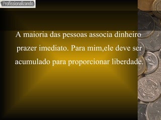 A maioria das pessoas associa dinheiro  prazer imediato. Para mim,ele deve ser  acumulado para proporcionar liberdade. 