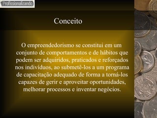Conceito O empreendedorismo se constitui em um conjunto de comportamentos e de hábitos que podem ser adquiridos, praticados e reforçados nos indivíduos, ao submetê-los a um programa de capacitação adequado de forma a torná-los capazes de gerir e aproveitar oportunidades, melhorar processos e inventar negócios. 
