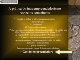A prática do intraempreendedorismo Aspectos conceituais Aonde se aplica o intraempreendedorismo: novos serviços campanhas... O Empresário moderno: “ Prefere um intraempreendedor Classe A com uma idéia Classe B a uma idéia Classe A com um intraempreendedor Classe B.” ?  De Empreendedor a intraempreendedor: Principais razões É possível treinar um intraempreendedor ? Apostar em pessoas (intraempreendedor); não em idéias Patrocínio ‑ Características Tipos de recompensa Recompensas para a equipe de intraempreendedores Gestão empreendedora 