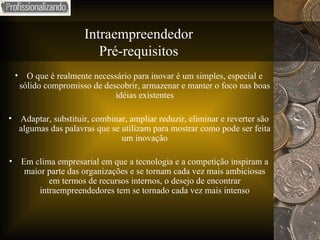 Intraempreendedor Pré-requisitos O que é realmente necessário para inovar é um simples, especial e sólido compromisso de descobrir, armazenar e manter o foco nas boas idéias existentes Adaptar, substituir, combinar, ampliar reduzir, eliminar e reverter são algumas das palavras que se utilizam para mostrar como pode ser feita um inovação Em clima empresarial em que a tecnologia e a competição inspiram a maior parte das organizações e se tornam cada vez mais ambiciosas em termos de recursos internos, o desejo de encontrar intraempreendedores tem se tornado cada vez mais intenso 