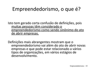 Empreendedorismo, o que é?
Isto tem gerado certa confusão de definições, pois
muitas pessoas têm considerado o
empreendedorismo como sendo sinônimo do ato
de abrir empresas.
Definições mais abrangentes mostram que o
empreendedorismo vai além do ato de abrir novas
empresas e que pode estar relacionado a vários
tipos de organizações, em vários estágios de
desenvolvimento.
Empreendedorismo - 10
 
