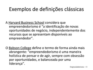 Exemplos de definições clássicas
A Harvard Business School considera que
empreendedorismo é “a identificação de novas
oportunidades de negócio, independentemente dos
recursos que se apresentam disponíveis ao
empreendedor”.
O Babson College define o termo de forma ainda mais
abrangente: “empreendedorismo é uma maneira
holística de pensar e de agir, sempre com obsessão
por oportunidades, e balanceada por uma
liderança”.
Empreendedorismo - 11
 