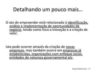 Detalhando um pouco mais…
O ato de empreender está relacionado à identificação,
análise e implementação de oportunidades de
negócio, tendo como foco a inovação e a criação de
valor.
Isto pode ocorrer através da criação de novas
empresas, mas também ocorre em empresas já
estabelecidas, organizações com enfoque social,
entidades de natureza governamental etc.
Empreendedorismo - 12
 