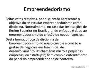 Empreendedorismo
Feitas estas ressalvas, pode-se então apresentar o
objetivo do se estudar empreendedorismo como
disciplina. Normalmente, no caso das Instituições de
Ensino Superior no Brasil, grande enfoque é dado ao
empreendedorismo de criação de novos negócios.
Desta forma, o foco da disciplina de
Empreendedorismo no nosso curso é a criação e
gestão de negócios em fase inicial de
desenvolvimento, as chamadas micro e pequenas
empresas, ou “startups”; bem como o entendimento
do papel do empreendedor neste contexto.
Empreendedorismo - 14
 