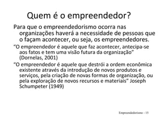 Quem é o empreendedor?
Para que o empreendedorismo ocorra nas
organizações haverá a necessidade de pessoas que
o façam acontecer, ou seja, os empreendedores.
“O empreendedor é aquele que faz acontecer, antecipa-se
aos fatos e tem uma visão futura da organização”
(Dornelas, 2001)
“O empreendedor é aquele que destrói a ordem econômica
existente através da introdução de novos produtos e
serviços, pela criação de novas formas de organização, ou
pela exploração de novos recursos e materiais” Joseph
Schumpeter (1949)
Empreendedorismo - 15
 