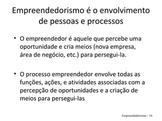 Empreendedorismo é o envolvimento
de pessoas e processos
• O empreendedor é aquele que percebe uma
oportunidade e cria meios (nova empresa,
área de negócio, etc.) para persegui-la.
• O processo empreendedor envolve todas as
funções, ações, e atividades associadas com a
percepção de oportunidades e a criação de
meios para persegui-las
Empreendedorismo - 16
 