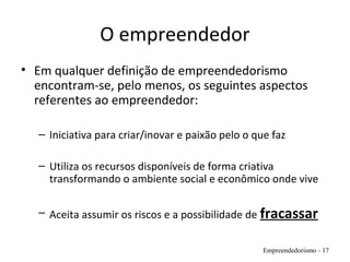 O empreendedor
• Em qualquer definição de empreendedorismo
encontram-se, pelo menos, os seguintes aspectos
referentes ao empreendedor:
– Iniciativa para criar/inovar e paixão pelo o que faz
– Utiliza os recursos disponíveis de forma criativa
transformando o ambiente social e econômico onde vive
– Aceita assumir os riscos e a possibilidade de fracassar
Empreendedorismo - 17
 