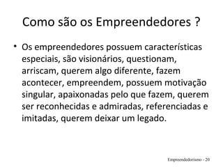 Como são os Empreendedores ?
• Os empreendedores possuem características
especiais, são visionários, questionam,
arriscam, querem algo diferente, fazem
acontecer, empreendem, possuem motivação
singular, apaixonadas pelo que fazem, querem
ser reconhecidas e admiradas, referenciadas e
imitadas, querem deixar um legado.
Empreendedorismo - 20
 