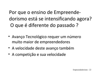 Por que o ensino de Empreende-
dorismo está se intensificando agora?
O que é diferente do passado ?
• Avanço Tecnológico requer um número
muito maior de empreendedores
• A velocidade deste avanço também
• A competição e sua velocidade
Empreendedorismo - 22
 