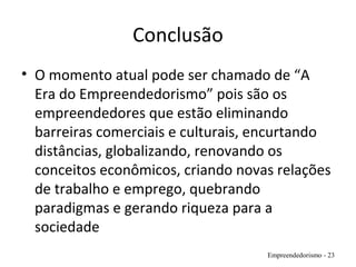 Conclusão
• O momento atual pode ser chamado de “A
Era do Empreendedorismo” pois são os
empreendedores que estão eliminando
barreiras comerciais e culturais, encurtando
distâncias, globalizando, renovando os
conceitos econômicos, criando novas relações
de trabalho e emprego, quebrando
paradigmas e gerando riqueza para a
sociedade
Empreendedorismo - 23
 