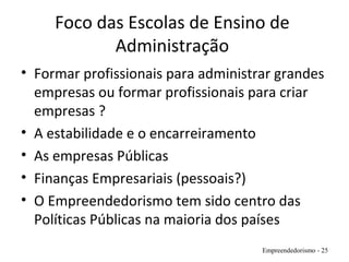 Foco das Escolas de Ensino de
Administração
• Formar profissionais para administrar grandes
empresas ou formar profissionais para criar
empresas ?
• A estabilidade e o encarreiramento
• As empresas Públicas
• Finanças Empresariais (pessoais?)
• O Empreendedorismo tem sido centro das
Políticas Públicas na maioria dos países
Empreendedorismo - 25
 
