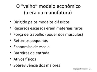 O “velho” modelo econômico
(a era da manufatura)
• Dirigido pelos modelos clássicos
• Recursos escassos eram materiais raros
• Força de trabalho (poder dos músculos)
• Retornos pequenos
• Economias de escala
• Barreiras de entrada
• Ativos físicos
• Sobrevivência dos maiores
Empreendedorismo - 27
 