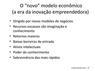 O “novo” modelo econômico
(a era da inovação empreendedora)
• Dirigido por novos modelos de negócios
• Recursos escassos são imaginação e
conhecimento
• Retornos maiores
• Baixas barreiras de entrada
• Ativos intelectuais
• Poder do conhecimento
• Sobrevivência dos mais rápidos
Empreendedorismo - 28
 