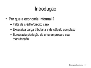 Introdução
• Por que a economia Informal ?
– Falta de crédito/crédito caro
– Excessiva carga tributária e de cálculo complexo
– Burocracia p/criação de uma empresa e sua
manutenção
Empreendedorismo - 3
 