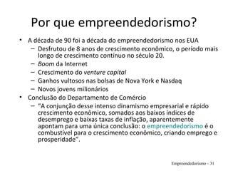 Por que empreendedorismo?
• A década de 90 foi a década do empreendedorismo nos EUA
– Desfrutou de 8 anos de crescimento econômico, o período mais
longo de crescimento contínuo no século 20.
– Boom da Internet
– Crescimento do venture capital
– Ganhos vultosos nas bolsas de Nova York e Nasdaq
– Novos jovens milionários
• Conclusão do Departamento de Comércio
– “A conjunção desse intenso dinamismo empresarial e rápido
crescimento econômico, somados aos baixos índices de
desemprego e baixas taxas de inflação, aparentemente
apontam para uma única conclusão: o empreendedorismo é o
combustível para o crescimento econômico, criando emprego e
prosperidade”.
Empreendedorismo - 31
 