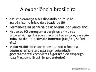 A experiência brasileira
• Assunto começa a ser discutido no mundo
acadêmico no início da década de 80
• Permanece na periferia da academia por vários anos
• Nos anos 90 começam a surgir os primeiros
programas ligados aos cursos de tecnologia, via ação
induzida de entidades de fomento (CNI/IEL, Softex
etc.)
• Maior visibilidade acontece quando o foco na
pequena empresa passa a ser prioridade
governamental com vistas à geração de emprego
(ex.: Programa Brasil Empreendedor)
Empreendedorismo - 33
 