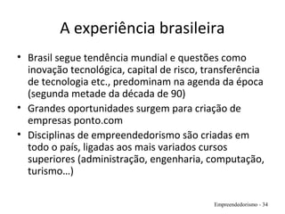 A experiência brasileira
• Brasil segue tendência mundial e questões como
inovação tecnológica, capital de risco, transferência
de tecnologia etc., predominam na agenda da época
(segunda metade da década de 90)
• Grandes oportunidades surgem para criação de
empresas ponto.com
• Disciplinas de empreendedorismo são criadas em
todo o país, ligadas aos mais variados cursos
superiores (administração, engenharia, computação,
turismo…)
Empreendedorismo - 34
 