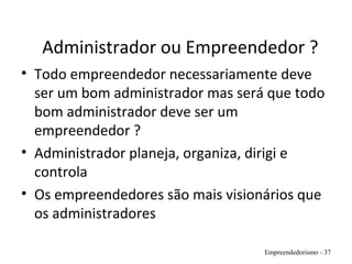 Administrador ou Empreendedor ?
• Todo empreendedor necessariamente deve
ser um bom administrador mas será que todo
bom administrador deve ser um
empreendedor ?
• Administrador planeja, organiza, dirigi e
controla
• Os empreendedores são mais visionários que
os administradores
Empreendedorismo - 37
 