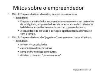 Mitos sobre o empreendedor
• Mito 1: Empreendedores são natos, nascem para o sucesso
– Realidade:
• Enquanto a maioria dos empreendedores nasce com um certo nível
de inteligência, empreendedores de sucesso acumulam relevantes
habilidades, experiências e contatos com o passar dos anos.
• A capacidade de ter visão e perseguir oportunidades aprimora-se
com o tempo.
• Mito 2: Empreendedores são “jogadores” que assumem riscos altíssimos
– Realidade:
• tomam riscos calculados
• evitam riscos desnecessários
• compartilham o risco com outros
• dividem o risco em “partes menores”
Empreendedorismo - 38
 