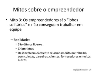 Mitos sobre o empreendedor
• Mito 3: Os empreendedores são “lobos
solitários” e não conseguem trabalhar em
equipe
– Realidade:
• São ótimos líderes
• Criam times
• Desenvolvem excelente relacionamento no trabalho
com colegas, parceiros, clientes, fornecedores e muitos
outros
Empreendedorismo - 39
 