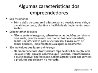 Algumas características dos
empreendedores
• São visionários
– Têm a visão de como será o futuro para o negócio e sua vida, e
o mais importante, eles têm a habilidade de implementar seus
sonhos.
• Sabem tomar decisões
– Não se sentem inseguros, sabem tomar as decisões corretas na
hora certa, principalmente nos momentos de adversidade,
sendo um fator chave para o seu sucesso. E mais, além de
tomar decisões, implementam suas ações rapidamente.
• São indivíduos que fazem a diferença
– Os empreendedores transformam algo de difícil definição, uma
idéia abstrata, em algo concreto, que funciona, transformando
o que é possível em realidade. Sabem agregar valor aos serviços
e produtos que colocam no mercado.
Empreendedorismo - 40
 
