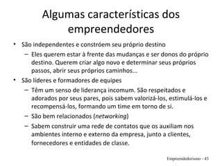Algumas características dos
empreendedores
• São independentes e constróem seu próprio destino
– Eles querem estar à frente das mudanças e ser donos do próprio
destino. Querem criar algo novo e determinar seus próprios
passos, abrir seus próprios caminhos...
• São líderes e formadores de equipes
– Têm um senso de liderança incomum. São respeitados e
adorados por seus pares, pois sabem valorizá-los, estimulá-los e
recompensá-los, formando um time em torno de si.
– São bem relacionados (networking)
– Sabem construir uma rede de contatos que os auxiliam nos
ambientes interno e externo da empresa, junto a clientes,
fornecedores e entidades de classe.
Empreendedorismo - 43
 