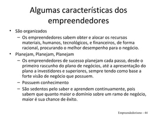 Algumas características dos
empreendedores
• São organizados
– Os empreendedores sabem obter e alocar os recursos
materiais, humanos, tecnológicos, e financeiros, de forma
racional, procurando o melhor desempenho para o negócio.
• Planejam, Planejam, Planejam
– Os empreendedores de sucesso planejam cada passo, desde o
primeiro rascunho do plano de negócios, até a apresentação do
plano a investidores e superiores, sempre tendo como base a
forte visão de negócio que possuem.
– Possuem conhecimento
– São sedentos pelo saber e aprendem continuamente, pois
sabem que quanto maior o domínio sobre um ramo de negócio,
maior é sua chance de êxito.
Empreendedorismo - 44
 