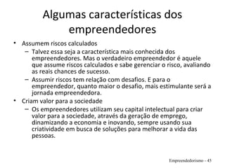 Algumas características dos
empreendedores
• Assumem riscos calculados
– Talvez essa seja a característica mais conhecida dos
empreendedores. Mas o verdadeiro empreendedor é aquele
que assume riscos calculados e sabe gerenciar o risco, avaliando
as reais chances de sucesso.
– Assumir riscos tem relação com desafios. E para o
empreendedor, quanto maior o desafio, mais estimulante será a
jornada empreendedora.
• Criam valor para a sociedade
– Os empreendedores utilizam seu capital intelectual para criar
valor para a sociedade, através da geração de emprego,
dinamizando a economia e inovando, sempre usando sua
criatividade em busca de soluções para melhorar a vida das
pessoas.
Empreendedorismo - 45
 