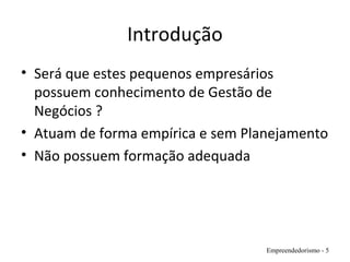 Introdução
• Será que estes pequenos empresários
possuem conhecimento de Gestão de
Negócios ?
• Atuam de forma empírica e sem Planejamento
• Não possuem formação adequada
Empreendedorismo - 5
 