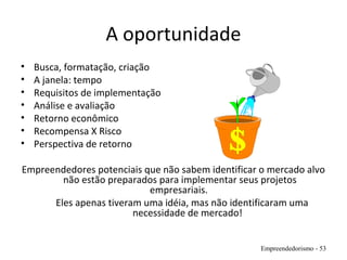 A oportunidade
• Busca, formatação, criação
• A janela: tempo
• Requisitos de implementação
• Análise e avaliação
• Retorno econômico
• Recompensa X Risco
• Perspectiva de retorno
Empreendedores potenciais que não sabem identificar o mercado alvo
não estão preparados para implementar seus projetos
empresariais.
Eles apenas tiveram uma idéia, mas não identificaram uma
necessidade de mercado!
Empreendedorismo - 53
 