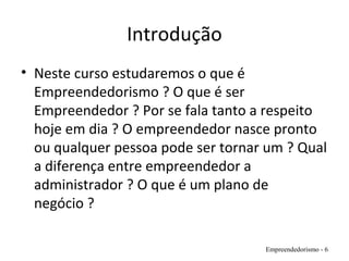 Introdução
• Neste curso estudaremos o que é
Empreendedorismo ? O que é ser
Empreendedor ? Por se fala tanto a respeito
hoje em dia ? O empreendedor nasce pronto
ou qualquer pessoa pode ser tornar um ? Qual
a diferença entre empreendedor a
administrador ? O que é um plano de
negócio ?
Empreendedorismo - 6
 