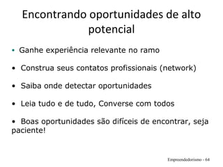 Encontrando oportunidades de alto
potencial
Empreendedorismo - 64
• Ganhe experiência relevante no ramo
• Construa seus contatos profissionais (network)
• Saiba onde detectar oportunidades
• Leia tudo e de tudo, Converse com todos
• Boas oportunidades são difíceis de encontrar, seja
paciente!
 