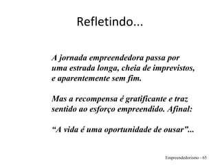 Refletindo...
Empreendedorismo - 65
A jornada empreendedora passa por
uma estrada longa, cheia de imprevistos,
e aparentemente sem fim.
Mas a recompensa é gratificante e traz
sentido ao esforço empreendido. Afinal:
“A vida é uma oportunidade de ousar”...
 
