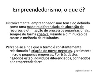 Empreendedorismo, o que é?
Historicamente, empreendedorismo tem sido definido
como uma maneira diferenciada de alocação de
recursos e otimização de processos organizacionais,
sempre de forma criativa, visando à diminuição de
custos e melhoria de resultados.
Percebe-se ainda que o termo é constantemente
relacionado à criação de novos negócios, geralmente
micro e pequenas empresas. Por trás destes
negócios estão indivíduos diferenciados, conhecidos
por empreendedores.
Empreendedorismo - 9
 