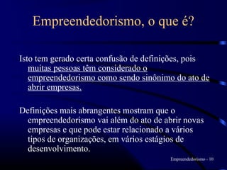 Empreendedorismo, o que é?

Isto tem gerado certa confusão de definições, pois
   muitas pessoas têm considerado o
   empreendedorismo como sendo sinônimo do ato de
   abrir empresas.

Definições mais abrangentes mostram que o
  empreendedorismo vai além do ato de abrir novas
  empresas e que pode estar relacionado a vários
  tipos de organizações, em vários estágios de
  desenvolvimento.
                                        Empreendedorismo - 10
 