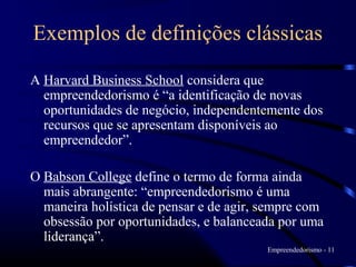 Exemplos de definições clássicas

A Harvard Business School considera que
  empreendedorismo é “a identificação de novas
  oportunidades de negócio, independentemente dos
  recursos que se apresentam disponíveis ao
  empreendedor”.

O Babson College define o termo de forma ainda
  mais abrangente: “empreendedorismo é uma
  maneira holística de pensar e de agir, sempre com
  obsessão por oportunidades, e balanceada por uma
  liderança”.
                                         Empreendedorismo - 11
 