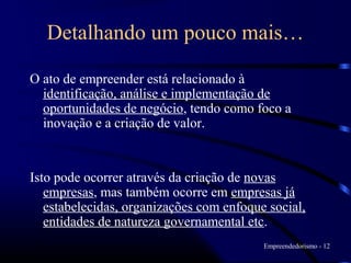 Detalhando um pouco mais…

O ato de empreender está relacionado à
  identificação, análise e implementação de
  oportunidades de negócio, tendo como foco a
  inovação e a criação de valor.


Isto pode ocorrer através da criação de novas
   empresas, mas também ocorre em empresas já
   estabelecidas, organizações com enfoque social,
   entidades de natureza governamental etc.
                                          Empreendedorismo - 12
 