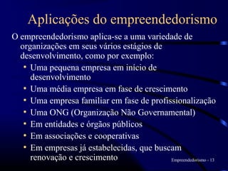 Aplicações do empreendedorismo
O empreendedorismo aplica-se a uma variedade de
  organizações em seus vários estágios de
  desenvolvimento, como por exemplo:
   • Uma pequena empresa em início de
     desenvolvimento
   • Uma média empresa em fase de crescimento
   • Uma empresa familiar em fase de profissionalização
   • Uma ONG (Organização Não Governamental)
   • Em entidades e órgãos públicos
   • Em associações e cooperativas
   • Em empresas já estabelecidas, que buscam
     renovação e crescimento               Empreendedorismo - 13
 