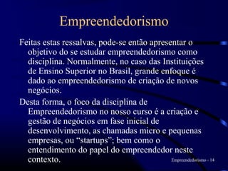 Empreendedorismo
Feitas estas ressalvas, pode-se então apresentar o
  objetivo do se estudar empreendedorismo como
  disciplina. Normalmente, no caso das Instituições
  de Ensino Superior no Brasil, grande enfoque é
  dado ao empreendedorismo de criação de novos
  negócios.
Desta forma, o foco da disciplina de
  Empreendedorismo no nosso curso é a criação e
  gestão de negócios em fase inicial de
  desenvolvimento, as chamadas micro e pequenas
  empresas, ou “startups”; bem como o
  entendimento do papel do empreendedor neste
  contexto.                                 Empreendedorismo - 14
 