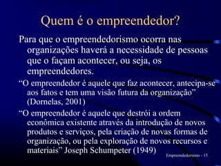 Quem é o empreendedor?
Para que o empreendedorismo ocorra nas
  organizações haverá a necessidade de pessoas
  que o façam acontecer, ou seja, os
  empreendedores.
“O empreendedor é aquele que faz acontecer, antecipa-se
  aos fatos e tem uma visão futura da organização”
  (Dornelas, 2001)
“O empreendedor é aquele que destrói a ordem
  econômica existente através da introdução de novos
  produtos e serviços, pela criação de novas formas de
  organização, ou pela exploração de novos recursos e
  materiais” Joseph Schumpeter (1949) Empreendedorismo - 15
 