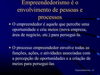 Empreendedorismo é o
      envolvimento de pessoas e
              processos
♦   O empreendedor é aquele que percebe uma
    oportunidade e cria meios (nova empresa,
    área de negócio, etc.) para persegui-la.

♦   O processo empreendedor envolve todas as
    funções, ações, e atividades associadas com
    a percepção de oportunidades e a criação de
    meios para persegui-las
                                      Empreendedorismo - 16
 