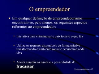 O empreendedor
♦   Em qualquer definição de empreendedorismo
    encontram-se, pelo menos, os seguintes aspectos
    referentes ao empreendedor:

    • Iniciativa para criar/inovar e paixão pelo o que faz

    • Utiliza os recursos disponíveis de forma criativa
      transformando o ambiente social e econômico onde
      vive

    • Aceita assumir os riscos e a possibilidade de
      fracassar
                                                   Empreendedorismo - 17
 