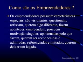 Como são os Empreendedores ?
♦   Os empreendedores possuem características
    especiais, são visionários, questionam,
    arriscam, querem algo diferente, fazem
    acontecer, empreendem, possuem
    motivação singular, apaixonadas pelo que
    fazem, querem ser reconhecidas e
    admiradas, referenciadas e imitadas, querem
    deixar um legado.

                                      Empreendedorismo - 20
 