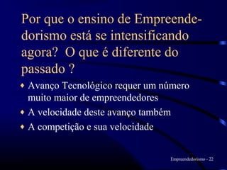 Por que o ensino de Empreende-
dorismo está se intensificando
agora? O que é diferente do
passado ?
♦ Avanço Tecnológico requer um número
  muito maior de empreendedores
♦ A velocidade deste avanço também
♦ A competição e sua velocidade


                                Empreendedorismo - 22
 