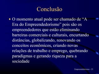 Conclusão
♦   O momento atual pode ser chamado de “A
    Era do Empreendedorismo” pois são os
    empreendedores que estão eliminando
    barreiras comerciais e culturais, encurtando
    distâncias, globalizando, renovando os
    conceitos econômicos, criando novas
    relações de trabalho e emprego, quebrando
    paradigmas e gerando riqueza para a
    sociedade
                                       Empreendedorismo - 23
 