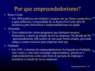 Por que empreendedorismo?
♦ Reino Unido
   • Em 1998 publicou um relatório a respeito do seu futuro competitivo,
     o qual enfatizava a necessidade de se desenvolver uma série de
     iniciativas para intensificar o empreendedorismo na região
♦ Alemanha
   • Tem estabelecido vários programas que destinam recursos
     financeiros, e apoio na criação de novas empresas. Na década de 90,
      aproximadamente 200 centros de inovação foram criados, provendo
     espaço e outros recursos para empresas start-ups
♦ Finlândia
   • Em 1995, o decênio do empreendedorismo foi lançado na Finlândia
     com vistas a: criar uma sociedade empreendedora, promover o
     empreendedorismo como uma fonte de geração de emprego e
     incentivar a criação de novas empresas.

                                                       Empreendedorismo - 29
 