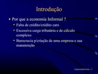 Introdução
♦   Por que a economia Informal ?
     • Falta de crédito/crédito caro
     • Excessiva carga tributária e de cálculo
      complexo
    • Burocracia p/criação de uma empresa e sua
      manutenção




                                             Empreendedorismo - 3
 