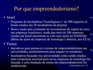 Por que empreendedorismo?
♦   Israel
    • Programa de Incubadoras Tecnológicas (+ de 500 negócios já
      foram criados nas 26 incubadoras do projeto)
    • Houve ainda uma avalanche de investimento de capital de risco
      nas empresas israelenses, sendo que mais de 100 empresas
      criadas em Israel encontram-se com suas ações na NASDAQ
      (Bolsa de ações de empresas de tecnologia e Internet, nos EUA).
♦   França
    • Iniciativas para promover o ensino de empreendedorismo nas
      universidades, particularmente para engajar os estudantes.
    • Incubadoras baseadas nas universidades estão sendo criadas;
      uma competição nacional para novas empresas de tecnologia foi
      lançada; e uma fundação de ensino do empreendedorismo foi
      estabelecida.                                   Empreendedorismo - 30
 