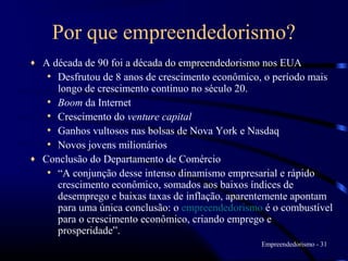 Por que empreendedorismo?
♦ A década de 90 foi a década do empreendedorismo nos EUA
   • Desfrutou de 8 anos de crescimento econômico, o período mais
     longo de crescimento contínuo no século 20.
   • Boom da Internet
   • Crescimento do venture capital
   • Ganhos vultosos nas bolsas de Nova York e Nasdaq
   • Novos jovens milionários
♦ Conclusão do Departamento de Comércio
   • “A conjunção desse intenso dinamismo empresarial e rápido
     crescimento econômico, somados aos baixos índices de
     desemprego e baixas taxas de inflação, aparentemente apontam
     para uma única conclusão: o empreendedorismo é o combustível
     para o crescimento econômico, criando emprego e
     prosperidade”.
                                                 Empreendedorismo - 31
 