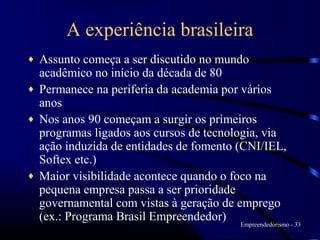 A experiência brasileira
♦   Assunto começa a ser discutido no mundo
    acadêmico no início da década de 80
♦   Permanece na periferia da academia por vários
    anos
♦   Nos anos 90 começam a surgir os primeiros
    programas ligados aos cursos de tecnologia, via
    ação induzida de entidades de fomento (CNI/IEL,
    Softex etc.)
♦   Maior visibilidade acontece quando o foco na
    pequena empresa passa a ser prioridade
    governamental com vistas à geração de emprego
    (ex.: Programa Brasil Empreendedor)
                                          Empreendedorismo - 33
 